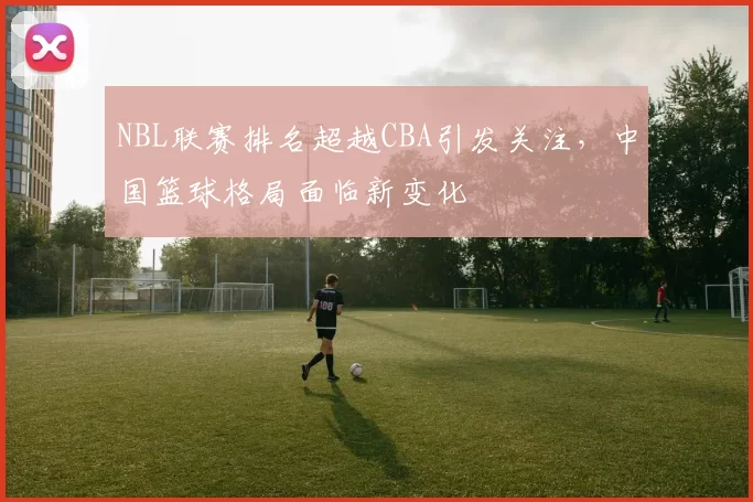 NBL联赛排名超越CBA引发关注，中国篮球格局面临新变化