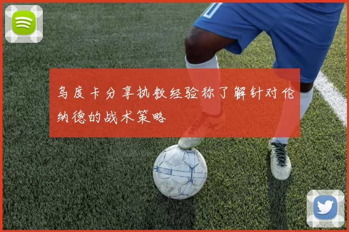 乌度卡分享执教经验称了解针对伦纳德的战术策略