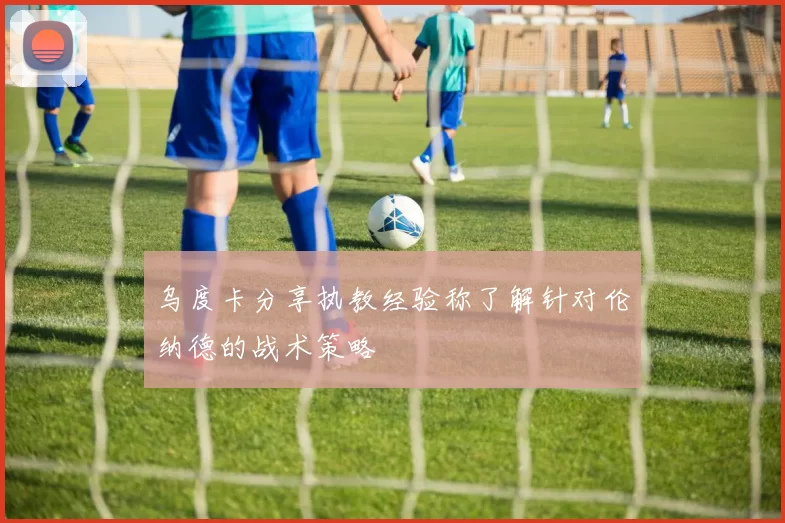 乌度卡分享执教经验称了解针对伦纳德的战术策略