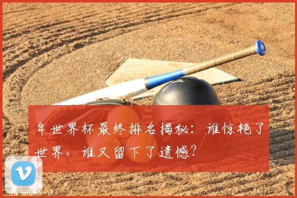 年世界杯最终排名揭秘:谁惊艳了世界,谁又留下了遗憾?