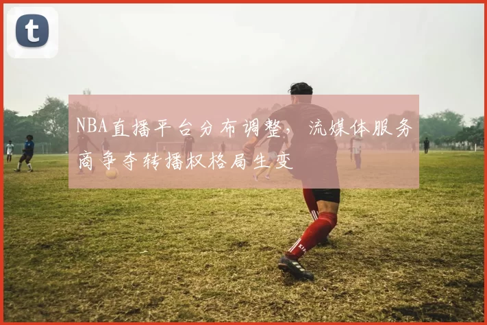 NBA直播平台分布调整,流媒体服务商争夺转播权格局生变