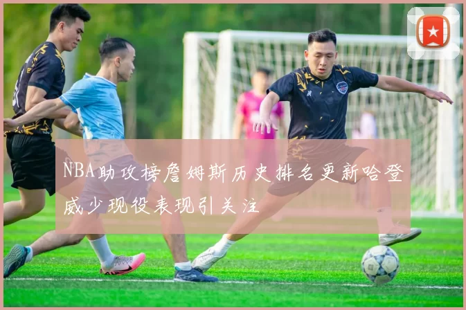 NBA助攻榜詹姆斯历史排名更新哈登威少现役表现引关注