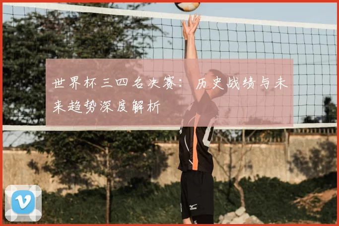 世界杯三四名决赛:历史战绩与未来趋势深度解析