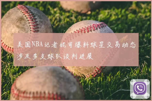 美国NBA记者妮可爆料球星交易动态涉及多支球队谈判进展