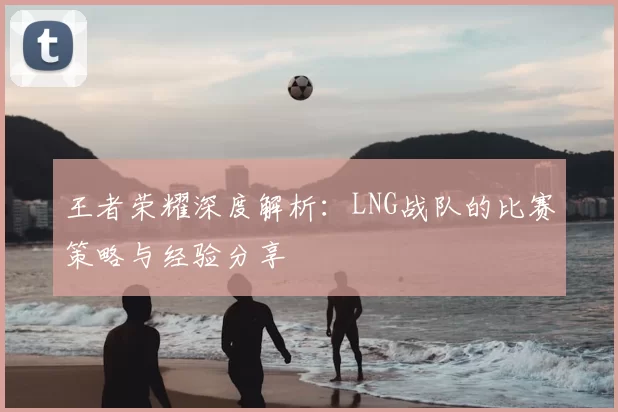王者荣耀深度解析：LNG战队的比赛策略与经验分享