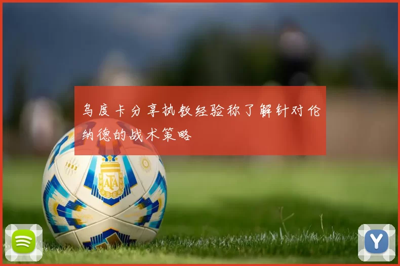 乌度卡分享执教经验称了解针对伦纳德的战术策略