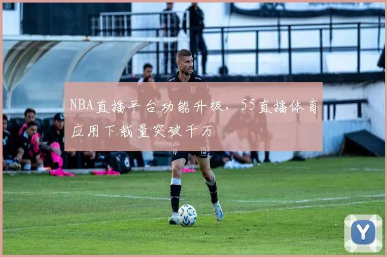 NBA直播平台功能升级,55直播体育应用下载量突破千万