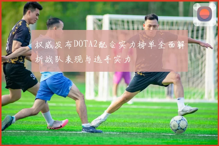 权威发布DOTA2配合实力榜单全面解析战队表现与选手实力