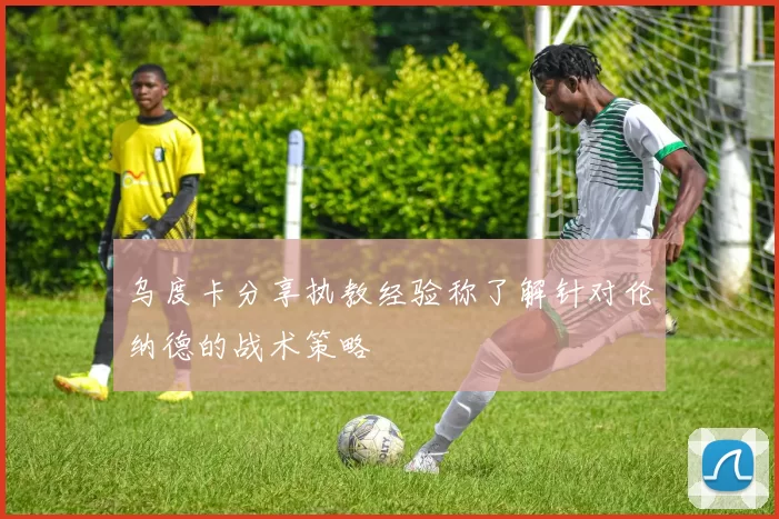 乌度卡分享执教经验称了解针对伦纳德的战术策略