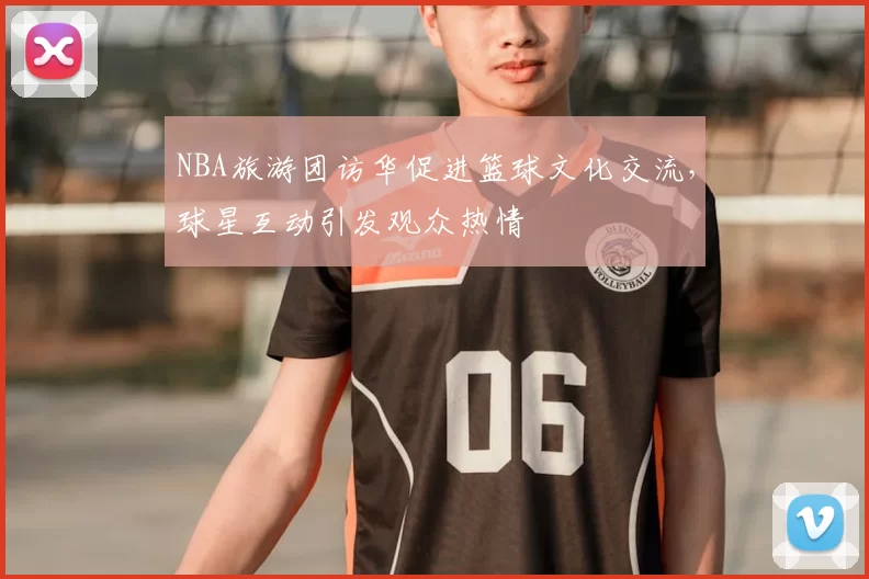 NBA旅游团访华促进篮球文化交流，球星互动引发观众热情