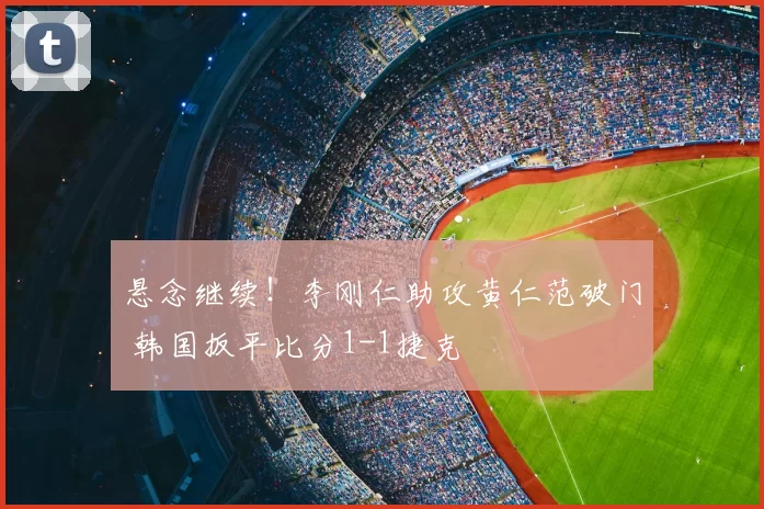 悬念继续!李刚仁助攻黄仁范破门 韩国扳平比分1-1捷克