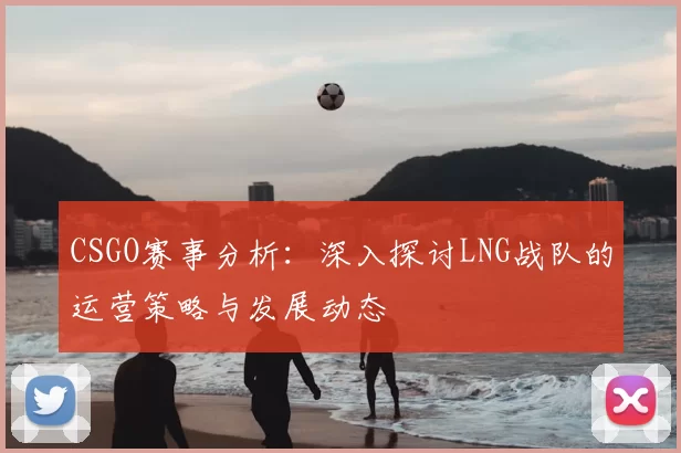 CSGO赛事分析:深入探讨LNG战队的运营策略与发展动态