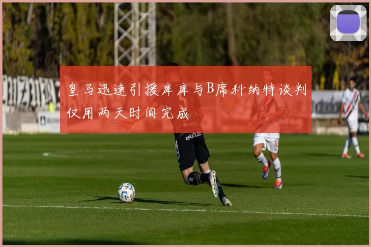 皇马迅速引援库库与B席科纳特谈判仅用两天时间完成