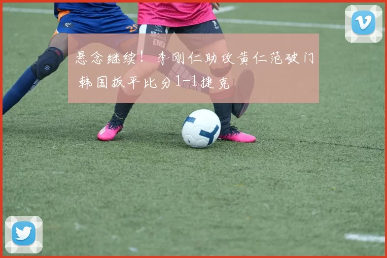 悬念继续!李刚仁助攻黄仁范破门 韩国扳平比分1-1捷克