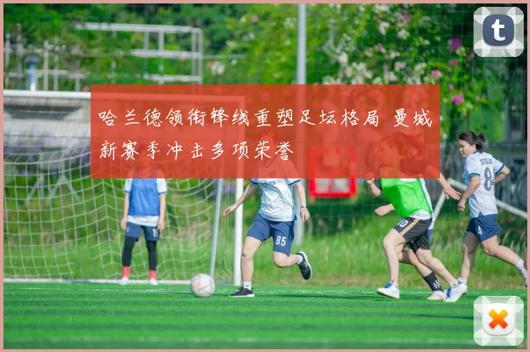 哈兰德领衔锋线重塑足坛格局 曼城新赛季冲击多项荣誉