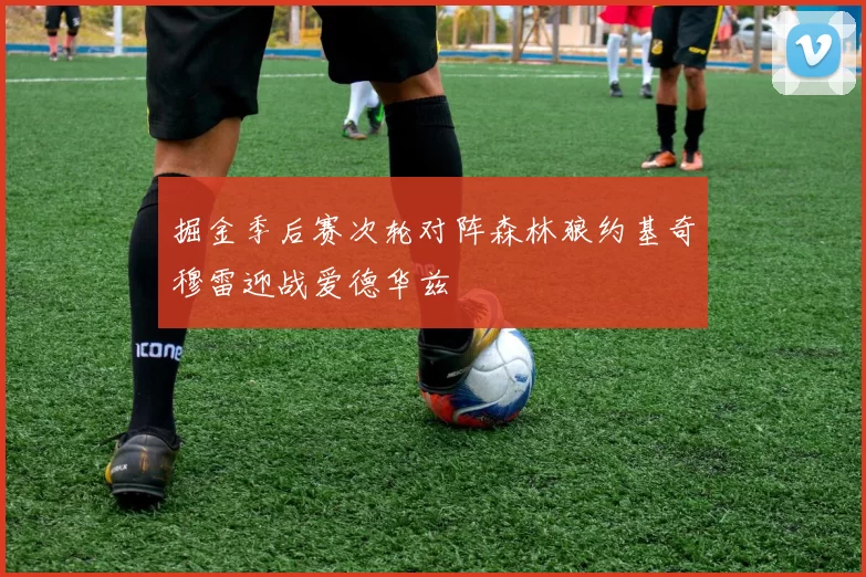 掘金季后赛次轮对阵森林狼约基奇穆雷迎战爱德华兹