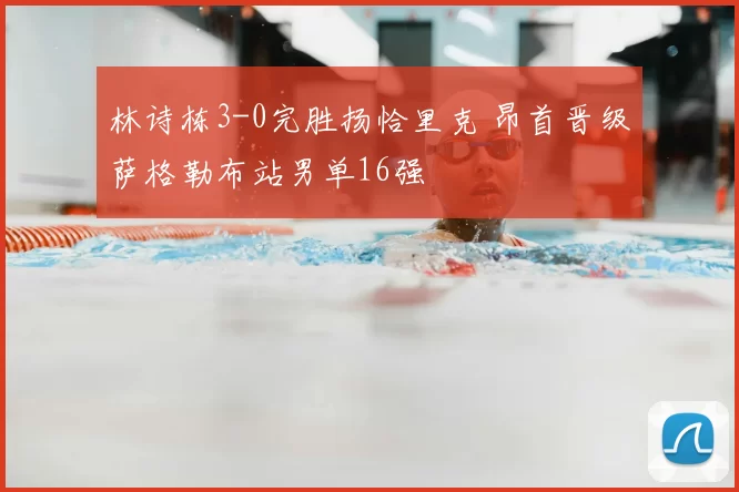 林诗栋3-0完胜扬恰里克 昂首晋级萨格勒布站男单16强