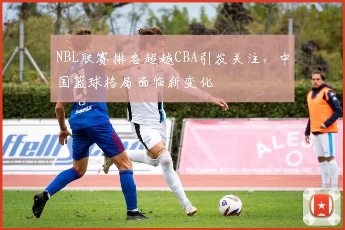 NBL联赛排名超越CBA引发关注,中国篮球格局面临新变化