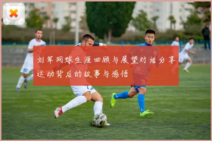 刘军网球生涯回顾与展望对话分享运动背后的故事与感悟