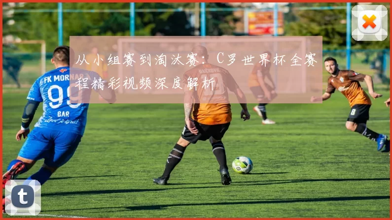 从小组赛到淘汰赛:C罗世界杯全赛程精彩视频深度解析