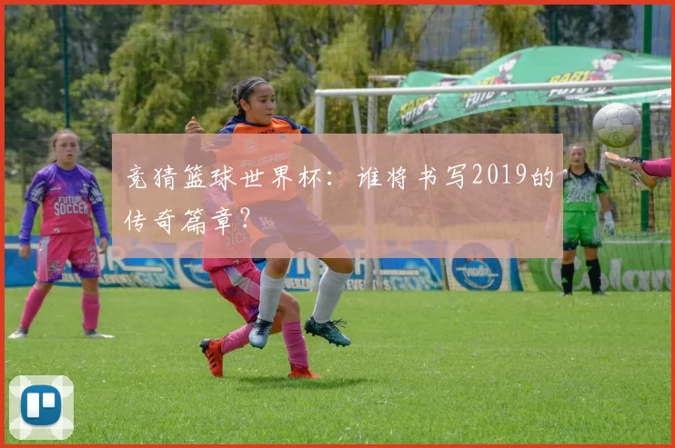 竞猜篮球世界杯:谁将书写2019的传奇篇章?