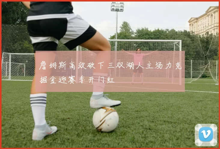 詹姆斯高效砍下三双湖人主场力克掘金迎赛季开门红