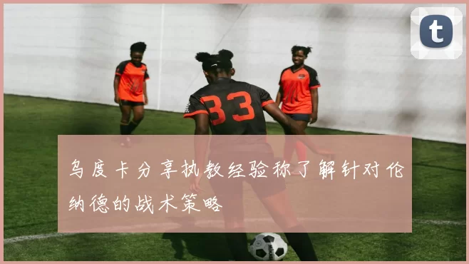 乌度卡分享执教经验称了解针对伦纳德的战术策略