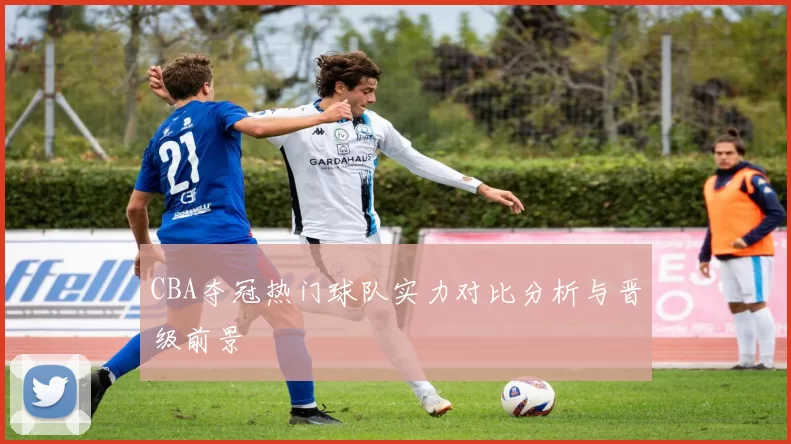 CBA夺冠热门球队实力对比分析与晋级前景