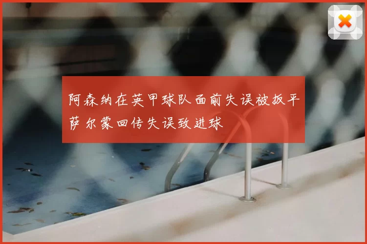 阿森纳在英甲球队面前失误被扳平萨尔蒙回传失误致进球