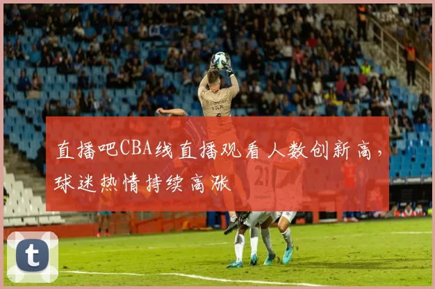 直播吧CBA线直播观看人数创新高,球迷热情持续高涨