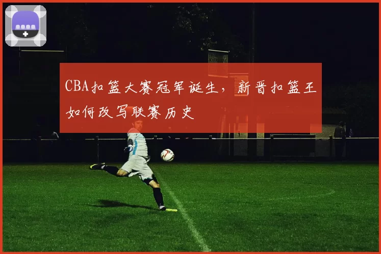 CBA扣篮大赛冠军诞生,新晋扣篮王如何改写联赛历史