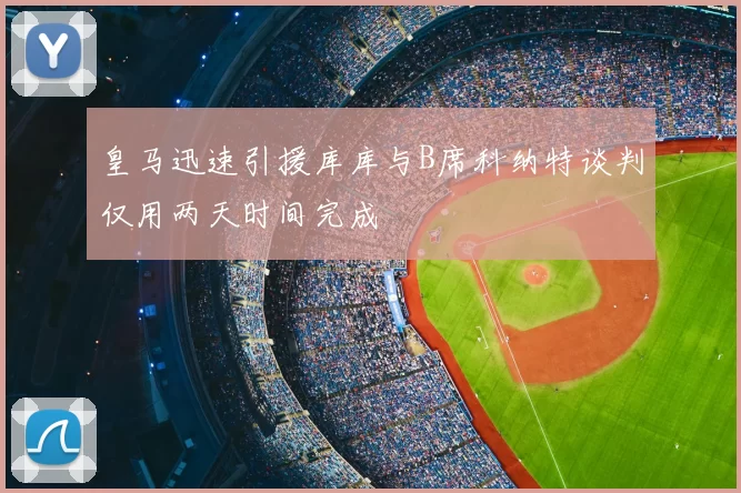 皇马迅速引援库库与B席科纳特谈判仅用两天时间完成