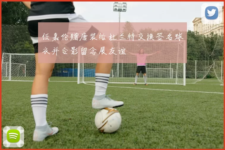 任嘉伦赠唐装给杜兰特交换签名球衣并合影留念展友谊