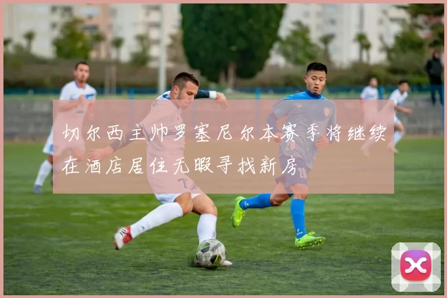 切尔西主帅罗塞尼尔本赛季将继续在酒店居住无暇寻找新房