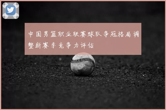 中国男篮职业联赛球队争冠格局调整新赛季竞争力评估