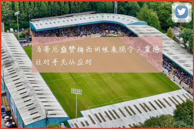 马蒂厄盛赞梅西训练表现令人震撼让对手无从应对