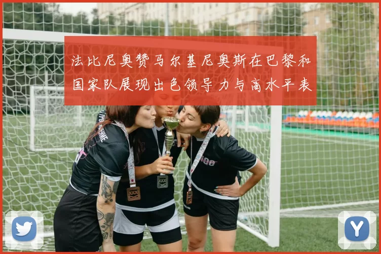 法比尼奥赞马尔基尼奥斯在巴黎和国家队展现出色领导力与高水平表现