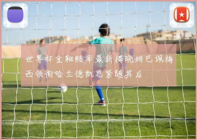 世界杯金靴赔率最新揭晓姆巴佩梅西领衔哈兰德凯恩紧随其后