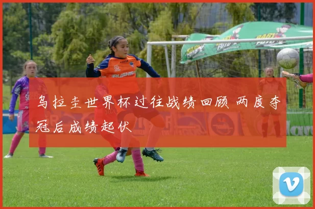 乌拉圭世界杯过往战绩回顾 两度夺冠后成绩起伏