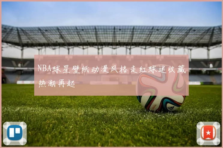 NBA球星壁纸动漫风格走红球迷收藏热潮再起