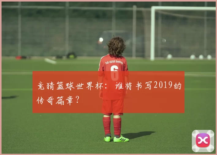 竞猜篮球世界杯：谁将书写2019的传奇篇章？