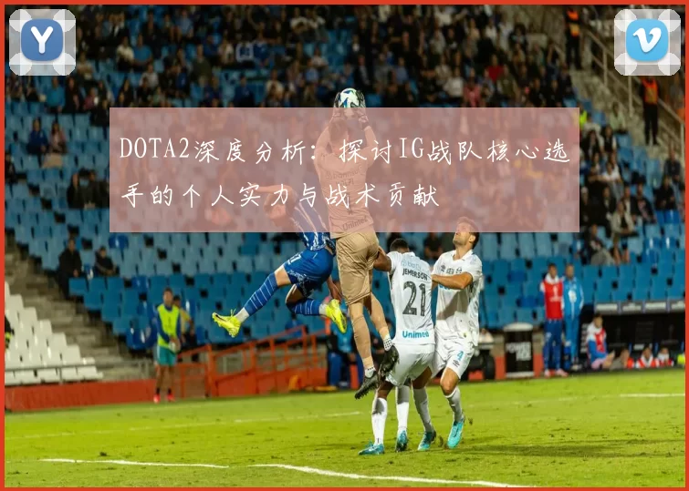 DOTA2深度分析:探讨IG战队核心选手的个人实力与战术贡献