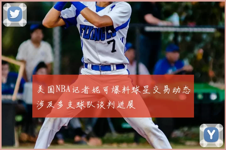 美国NBA记者妮可爆料球星交易动态涉及多支球队谈判进展