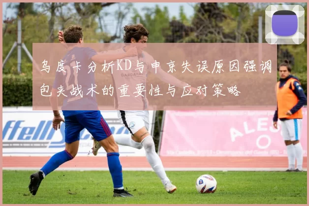 乌度卡分析KD与申京失误原因强调包夹战术的重要性与应对策略