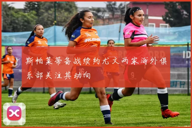 斯帕莱蒂备战续约尤文两家海外俱乐部关注其动向