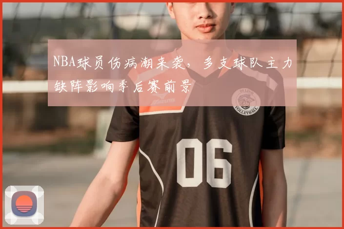 NBA球员伤病潮来袭,多支球队主力缺阵影响季后赛前景