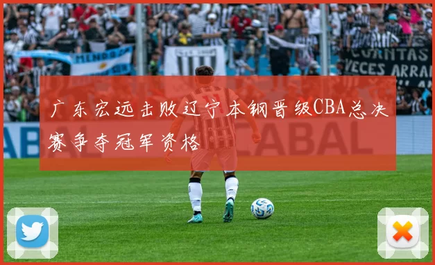 广东宏远击败辽宁本钢晋级CBA总决赛争夺冠军资格