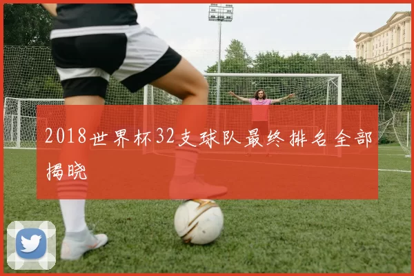 2018世界杯32支球队最终排名全部揭晓