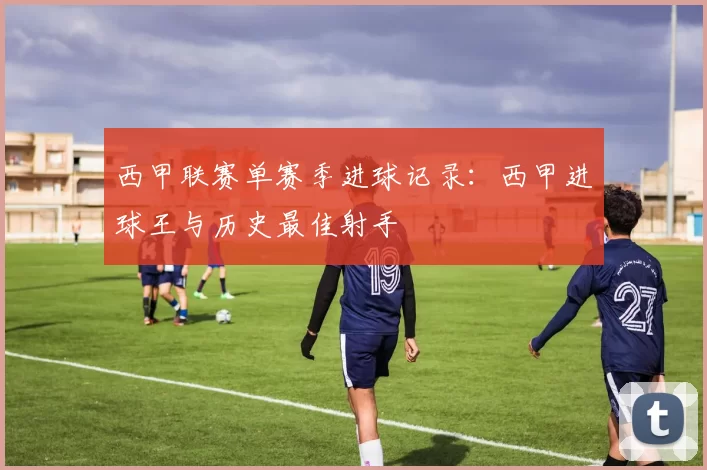 西甲联赛单赛季进球记录:西甲进球王与历史最佳射手