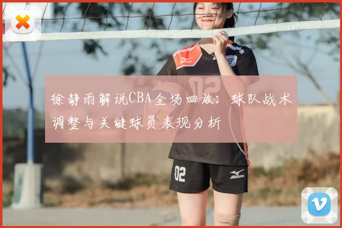 徐静雨解说CBA全场回放:球队战术调整与关键球员表现分析